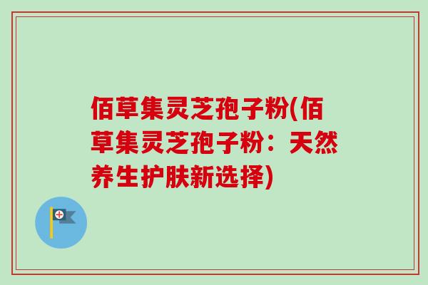 佰草集灵芝孢子粉(佰草集灵芝孢子粉:天然养生护肤新选择)-第1张图片-卓越灵芝孢子粉 佰草集灵芝孢子粉(佰草集灵芝孢子粉:天然养生护肤新选择)-第1张图片-卓越灵芝孢子粉