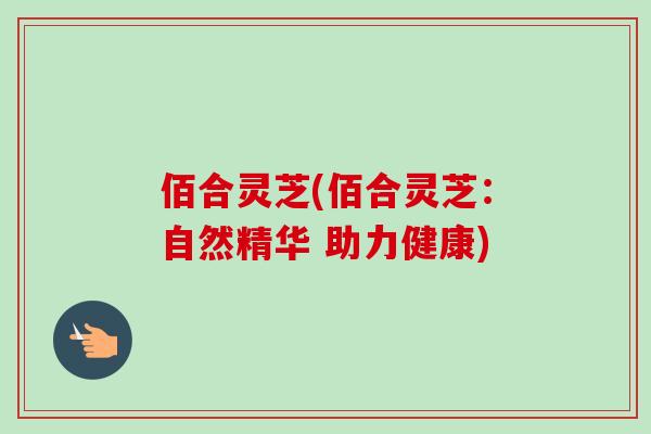 佰合灵芝(佰合灵芝：自然精华 助力健康)-第1张图片-卓越灵芝孢子粉