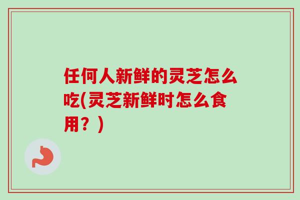 任何人新鲜的灵芝怎么吃(灵芝新鲜时怎么食用？)-第1张图片-卓越灵芝孢子粉
