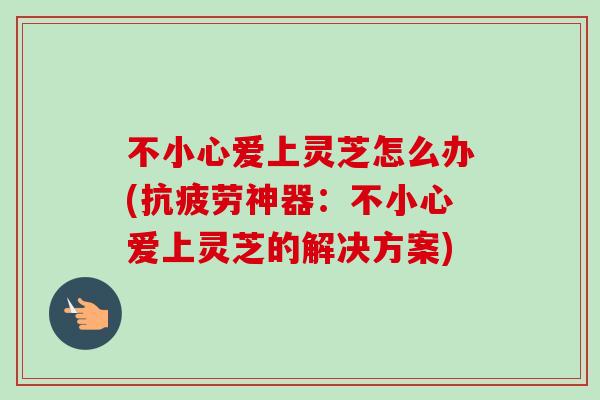 不小心爱上灵芝怎么办(抗疲劳神器：不小心爱上灵芝的解决方案)-第1张图片-卓越灵芝孢子粉