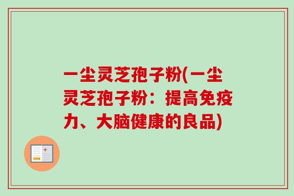 一尘灵芝孢子粉(一尘灵芝孢子粉:提高免疫力、大脑健康的良品)-第1张图片-卓越灵芝孢子粉 一尘灵芝孢子粉(一尘灵芝孢子粉:提高免疫力、大脑健康的良品)-第1张图片-卓越灵芝孢子粉