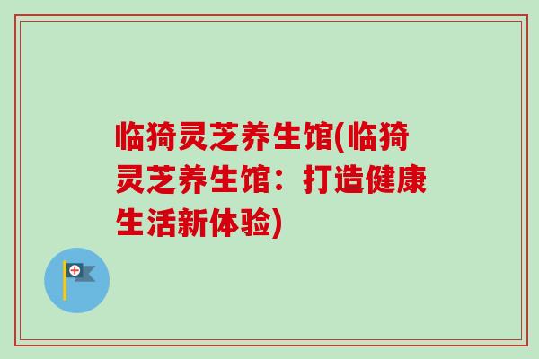 临猗灵芝养生馆(临猗灵芝养生馆:打造健康生活新体验)-第1张图片-卓越灵芝孢子粉 临猗灵芝养生馆(临猗灵芝养生馆:打造健康生活新体验)-第1张图片-卓越灵芝孢子粉