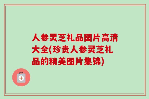 人参灵芝礼品图片高清大全(珍贵人参灵芝礼品的精美图片集锦)-第1张图片-卓越灵芝孢子粉 人参灵芝礼品图片高清大全(珍贵人参灵芝礼品的精美图片集锦)-第1张图片-卓越灵芝孢子粉