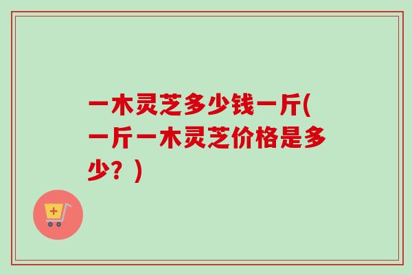 一木灵芝多少钱一斤(一斤一木灵芝价格是多少？)-第1张图片-卓越灵芝孢子粉