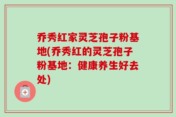 乔秀红家灵芝孢子粉基地(乔秀红的灵芝孢子粉基地:健康养生好去处)-第1张图片-卓越灵芝孢子粉 乔秀红家灵芝孢子粉基地(乔秀红的灵芝孢子粉基地:健康养生好去处)-第1张图片-卓越灵芝孢子粉