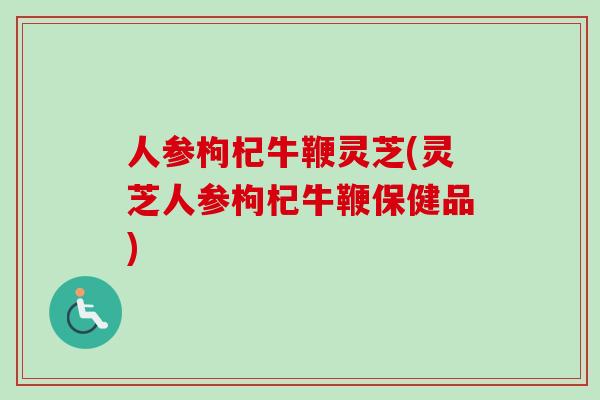 人参枸杞牛鞭灵芝(灵芝人参枸杞牛鞭保健品)-第1张图片-卓越灵芝孢子粉 人参枸杞牛鞭灵芝(灵芝人参枸杞牛鞭保健品)-第1张图片-卓越灵芝孢子粉