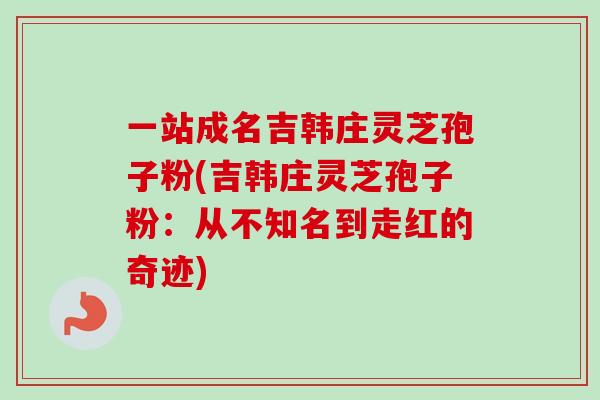 一站成名吉韩庄灵芝孢子粉(吉韩庄灵芝孢子粉:从不知名到走红的奇迹)-第1张图片-卓越灵芝孢子粉 一站成名吉韩庄灵芝孢子粉(吉韩庄灵芝孢子粉:从不知名到走红的奇迹)-第1张图片-卓越灵芝孢子粉