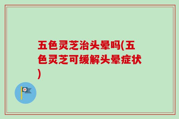 五色灵芝治头晕吗(五色灵芝可缓解头晕症状)-第1张图片-卓越灵芝孢子粉 五色灵芝治头晕吗(五色灵芝可缓解头晕症状)-第1张图片-卓越灵芝孢子粉