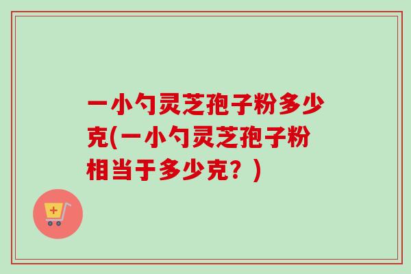 一小勺灵芝孢子粉多少克(一小勺灵芝孢子粉相当于多少克?)-第1张图片-卓越灵芝孢子粉 一小勺灵芝孢子粉多少克(一小勺灵芝孢子粉相当于多少克?)-第1张图片-卓越灵芝孢子粉