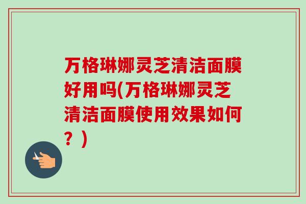 万格琳娜灵芝清洁面膜好用吗(万格琳娜灵芝清洁面膜使用效果如何?)-第1张图片-卓越灵芝孢子粉 万格琳娜灵芝清洁面膜好用吗(万格琳娜灵芝清洁面膜使用效果如何?)-第1张图片-卓越灵芝孢子粉