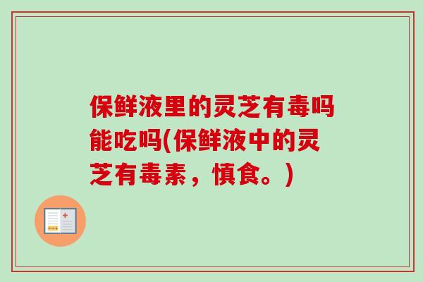 保鲜液里的灵芝有毒吗能吃吗(保鲜液中的灵芝有毒素,慎食。)-第1张图片-卓越灵芝孢子粉 保鲜液里的灵芝有毒吗能吃吗(保鲜液中的灵芝有毒素,慎食。)-第1张图片-卓越灵芝孢子粉