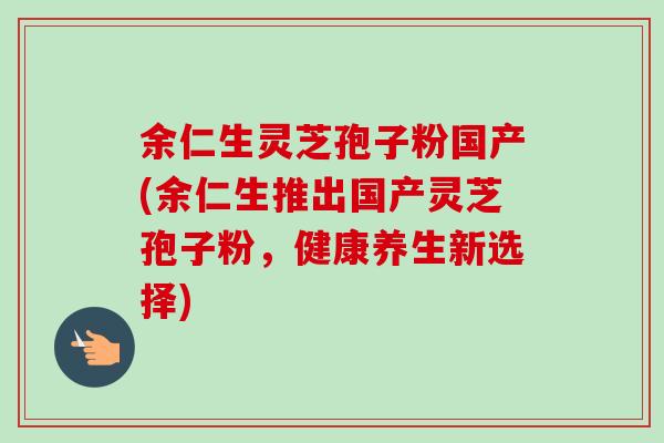 余仁生灵芝孢子粉国产(余仁生推出国产灵芝孢子粉,健康养生新选择)-第1张图片-卓越灵芝孢子粉 余仁生灵芝孢子粉国产(余仁生推出国产灵芝孢子粉,健康养生新选择)-第1张图片-卓越灵芝孢子粉