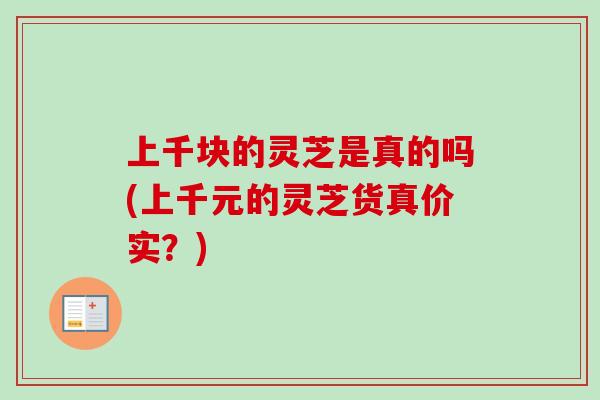 上千块的灵芝是真的吗(上千元的灵芝货真价实？)-第1张图片-卓越灵芝孢子粉