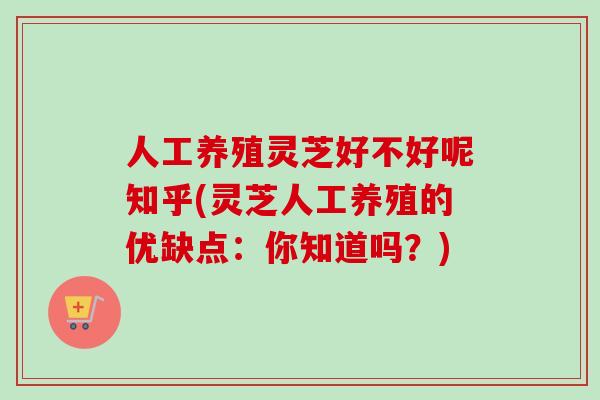 人工养殖灵芝好不好呢知乎(灵芝人工养殖的优缺点:你知道吗?)-第1张图片-卓越灵芝孢子粉 人工养殖灵芝好不好呢知乎(灵芝人工养殖的优缺点:你知道吗?)-第1张图片-卓越灵芝孢子粉
