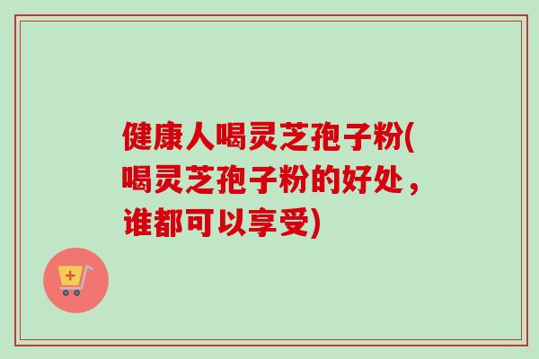 健康人喝灵芝孢子粉(喝灵芝孢子粉的好处,谁都可以享受)-第1张图片-卓越灵芝孢子粉 健康人喝灵芝孢子粉(喝灵芝孢子粉的好处,谁都可以享受)-第1张图片-卓越灵芝孢子粉