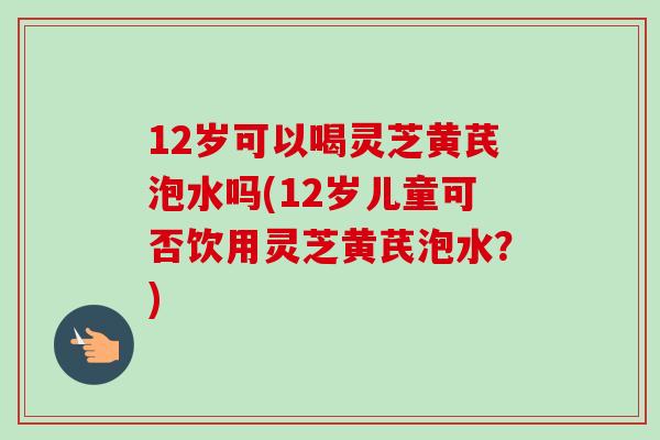 12岁可以喝灵芝黄芪泡水吗(12岁儿童可否饮用灵芝黄芪泡水?)-第1张图片-卓越灵芝孢子粉 12岁可以喝灵芝黄芪泡水吗(12岁儿童可否饮用灵芝黄芪泡水?)-第1张图片-卓越灵芝孢子粉
