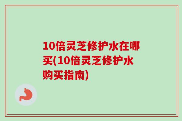 10倍灵芝修护水在哪买(10倍灵芝修护水购买指南)-第1张图片-卓越灵芝孢子粉