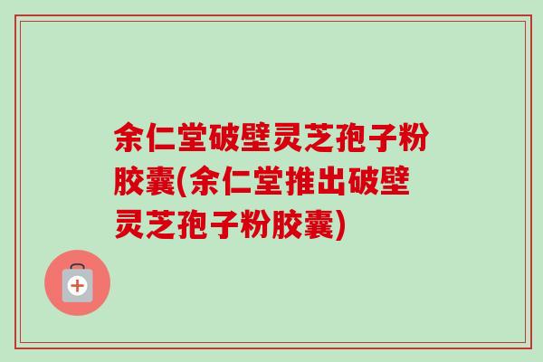 余仁堂破壁灵芝孢子粉胶囊(余仁堂推出破壁灵芝孢子粉胶囊)-第1张图片-卓越灵芝孢子粉
