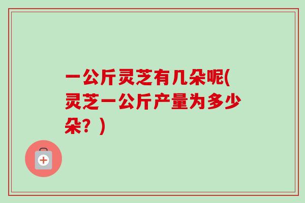 一公斤灵芝有几朵呢(灵芝一公斤产量为多少朵?)-第1张图片-卓越灵芝孢子粉 一公斤灵芝有几朵呢(灵芝一公斤产量为多少朵?)-第1张图片-卓越灵芝孢子粉