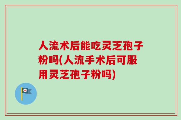 人流术后能吃灵芝孢子粉吗(人流手术后可服用灵芝孢子粉吗)-第1张图片-卓越灵芝孢子粉 人流术后能吃灵芝孢子粉吗(人流手术后可服用灵芝孢子粉吗)-第1张图片-卓越灵芝孢子粉