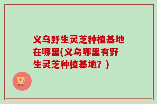 义乌野生灵芝种植基地在哪里(义乌哪里有野生灵芝种植基地?)-第1张图片-卓越灵芝孢子粉 义乌野生灵芝种植基地在哪里(义乌哪里有野生灵芝种植基地?)-第1张图片-卓越灵芝孢子粉