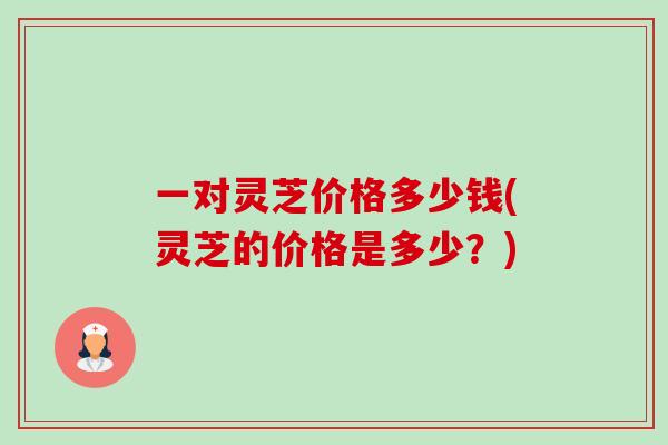一对灵芝价格多少钱(灵芝的价格是多少?)-第1张图片-卓越灵芝孢子粉 一对灵芝价格多少钱(灵芝的价格是多少?)-第1张图片-卓越灵芝孢子粉