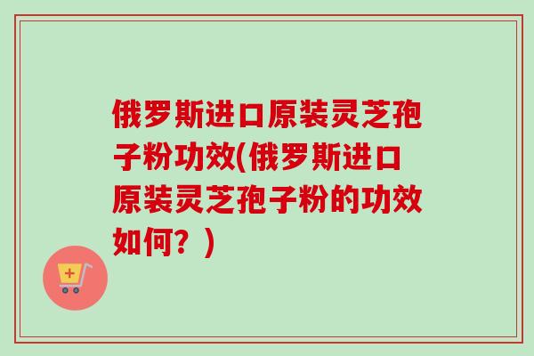 俄罗斯进口原装灵芝孢子粉功效(俄罗斯进口原装灵芝孢子粉的功效如何？)-第1张图片-卓越灵芝孢子粉