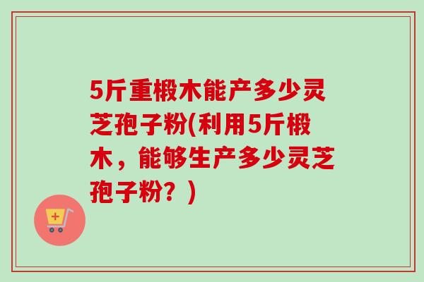 5斤重椴木能产多少灵芝孢子粉(利用5斤椴木,能够生产多少灵芝孢子粉?)-第1张图片-卓越灵芝孢子粉 5斤重椴木能产多少灵芝孢子粉(利用5斤椴木,能够生产多少灵芝孢子粉?)-第1张图片-卓越灵芝孢子粉