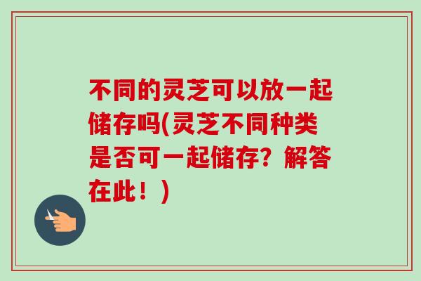 不同的灵芝可以放一起储存吗(灵芝不同种类是否可一起储存?解答在此!)-第1张图片-卓越灵芝孢子粉 不同的灵芝可以放一起储存吗(灵芝不同种类是否可一起储存?解答在此!)-第1张图片-卓越灵芝孢子粉