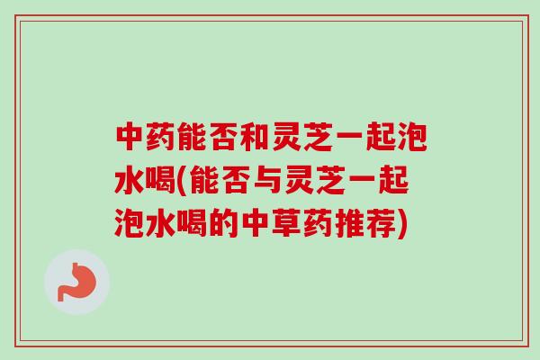 中药能否和灵芝一起泡水喝(能否与灵芝一起泡水喝的中草药推荐)-第1张图片-卓越灵芝孢子粉