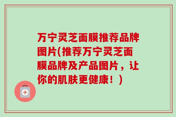 万宁灵芝面膜推荐品牌图片(推荐万宁灵芝面膜品牌及产品图片，让你的肌肤更健康！)-第1张图片-卓越灵芝孢子粉