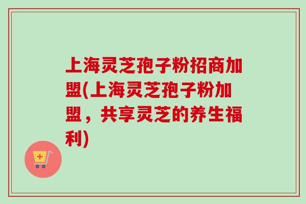 上海灵芝孢子粉招商加盟(上海灵芝孢子粉加盟，共享灵芝的养生福利)-第1张图片-卓越灵芝孢子粉