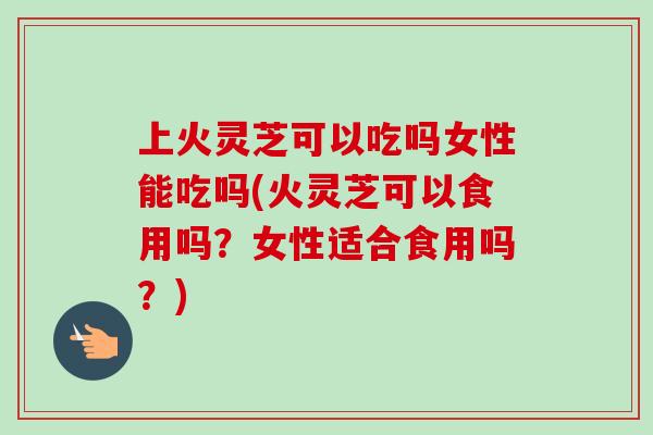 上火灵芝可以吃吗女性能吃吗(火灵芝可以食用吗？女性适合食用吗？)-第1张图片-卓越灵芝孢子粉