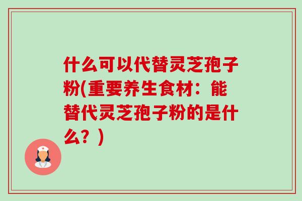 什么可以代替灵芝孢子粉(重要养生食材:能替代灵芝孢子粉的是什么?)-第1张图片-卓越灵芝孢子粉 什么可以代替灵芝孢子粉(重要养生食材:能替代灵芝孢子粉的是什么?)-第1张图片-卓越灵芝孢子粉