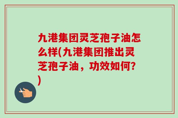 九港集团灵芝孢子油怎么样(九港集团推出灵芝孢子油,功效如何?)-第1张图片-卓越灵芝孢子粉 九港集团灵芝孢子油怎么样(九港集团推出灵芝孢子油,功效如何?)-第1张图片-卓越灵芝孢子粉