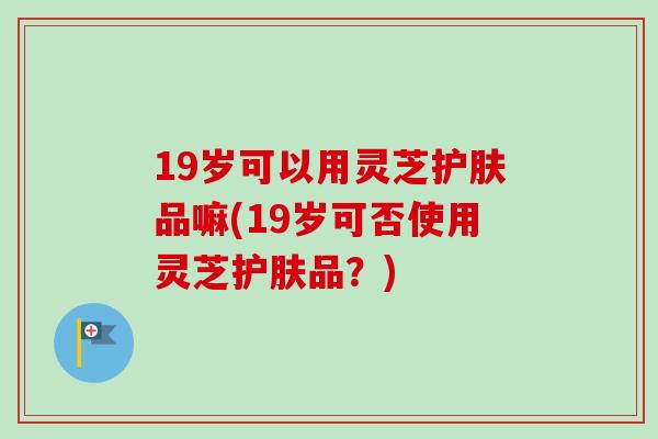 19岁可以用灵芝护肤品嘛(19岁可否使用灵芝护肤品？)-第1张图片-卓越灵芝孢子粉