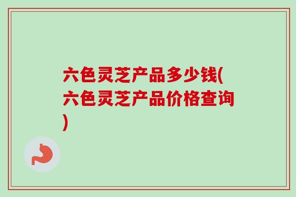 六色灵芝产品多少钱(六色灵芝产品价格查询)-第1张图片-卓越灵芝孢子粉