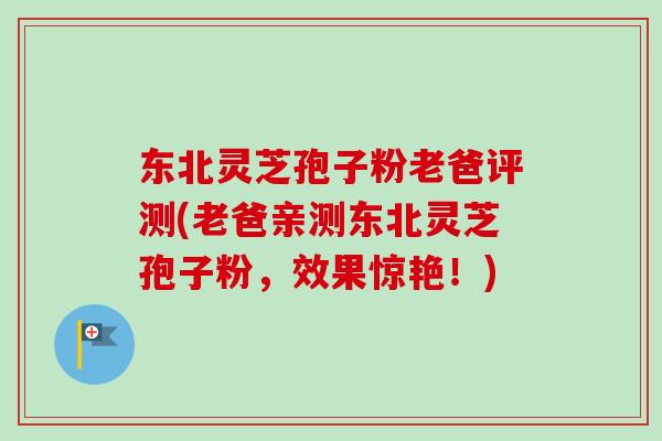 东北灵芝孢子粉老爸评测(老爸亲测东北灵芝孢子粉，效果惊艳！)-第1张图片-卓越灵芝孢子粉