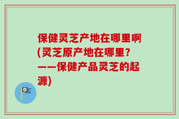 保健灵芝产地在哪里啊(灵芝原产地在哪里？——保健产品灵芝的起源)-第1张图片-卓越灵芝孢子粉