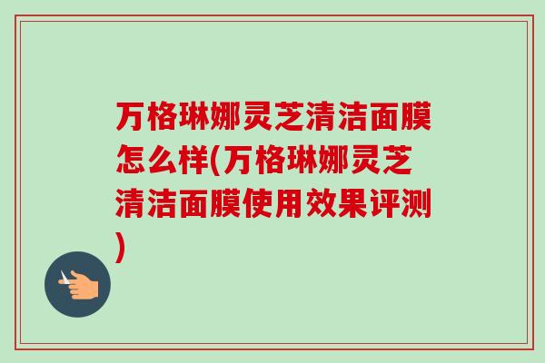 万格琳娜灵芝清洁面膜怎么样(万格琳娜灵芝清洁面膜使用效果评测)-第1张图片-卓越灵芝孢子粉