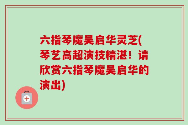 六指琴魔吴启华灵芝(琴艺高超演技精湛!请欣赏六指琴魔吴启华的演出)-第1张图片-卓越灵芝孢子粉 六指琴魔吴启华灵芝(琴艺高超演技精湛!请欣赏六指琴魔吴启华的演出)-第1张图片-卓越灵芝孢子粉