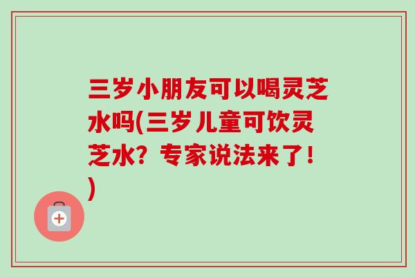 三岁小朋友可以喝灵芝水吗(三岁儿童可饮灵芝水？专家说法来了！)-第1张图片-卓越灵芝孢子粉