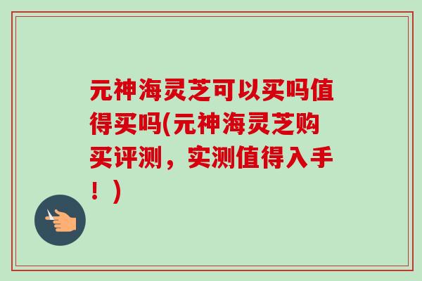 元神海灵芝可以买吗值得买吗(元神海灵芝购买评测，实测值得入手！)-第1张图片-卓越灵芝孢子粉