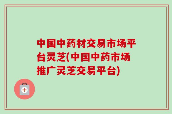 中国中药材交易市场平台灵芝(中国中药市场推广灵芝交易平台)-第1张图片-卓越灵芝孢子粉 中国中药材交易市场平台灵芝(中国中药市场推广灵芝交易平台)-第1张图片-卓越灵芝孢子粉