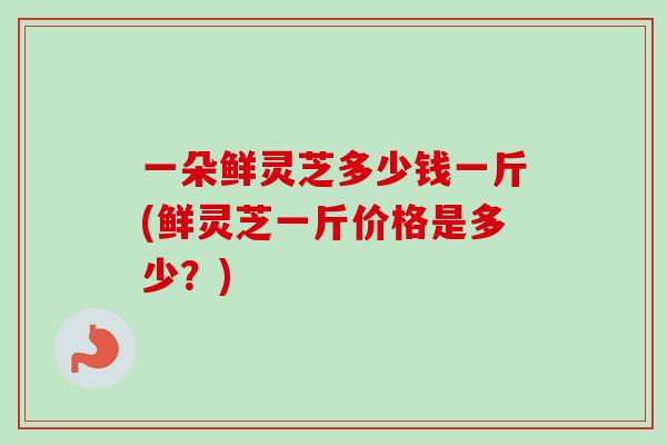 一朵鲜灵芝多少钱一斤(鲜灵芝一斤价格是多少?)-第1张图片-卓越灵芝孢子粉 一朵鲜灵芝多少钱一斤(鲜灵芝一斤价格是多少?)-第1张图片-卓越灵芝孢子粉