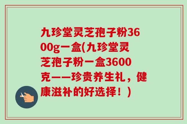 九珍堂灵芝孢子粉3600g一盒(九珍堂灵芝孢子粉一盒3600克——珍贵养生礼，健康滋补的好选择！)-第1张图片-卓越灵芝孢子粉