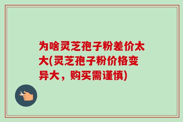 为啥灵芝孢子粉差价太大(灵芝孢子粉价格变异大,购买需谨慎)-第1张图片-卓越灵芝孢子粉 为啥灵芝孢子粉差价太大(灵芝孢子粉价格变异大,购买需谨慎)-第1张图片-卓越灵芝孢子粉