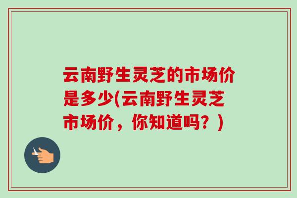 云南野生灵芝的市场价是多少(云南野生灵芝市场价,你知道吗?)-第1张图片-卓越灵芝孢子粉 云南野生灵芝的市场价是多少(云南野生灵芝市场价,你知道吗?)-第1张图片-卓越灵芝孢子粉