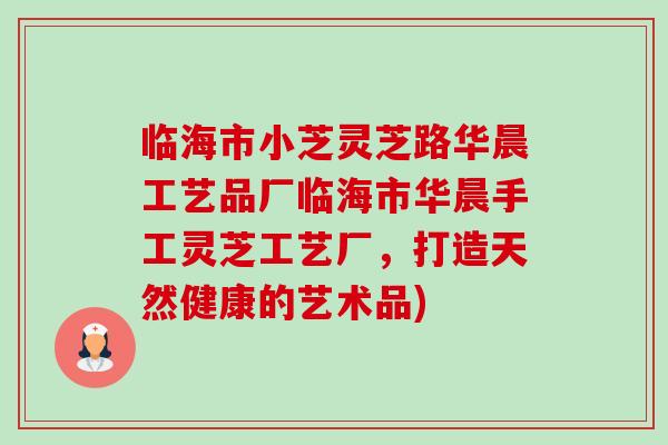 临海市小芝灵芝路华晨工艺品厂临海市华晨手工灵芝工艺厂，打造天然健康的艺术品)-第1张图片-卓越灵芝孢子粉