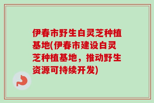 伊春市野生白灵芝种植基地(伊春市建设白灵芝种植基地,推动野生资源可持续开发)-第1张图片-卓越灵芝孢子粉 伊春市野生白灵芝种植基地(伊春市建设白灵芝种植基地,推动野生资源可持续开发)-第1张图片-卓越灵芝孢子粉